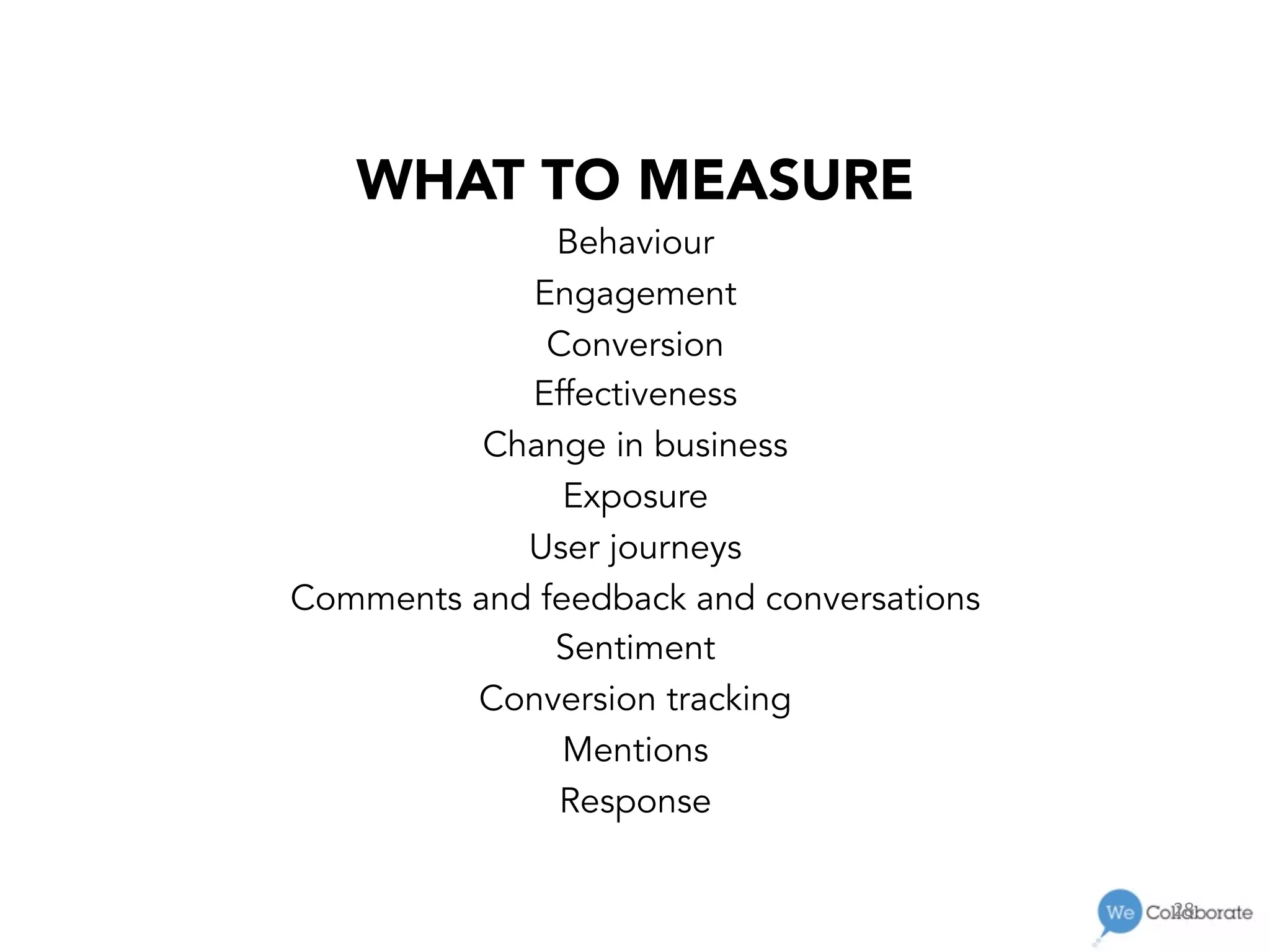 28	
  
WHAT TO MEASURE
Behaviour
Engagement
Conversion
Effectiveness
Change in business
Exposure
User journeys
Comments and feedback and conversations
Sentiment
Conversion tracking
Mentions
Response
 