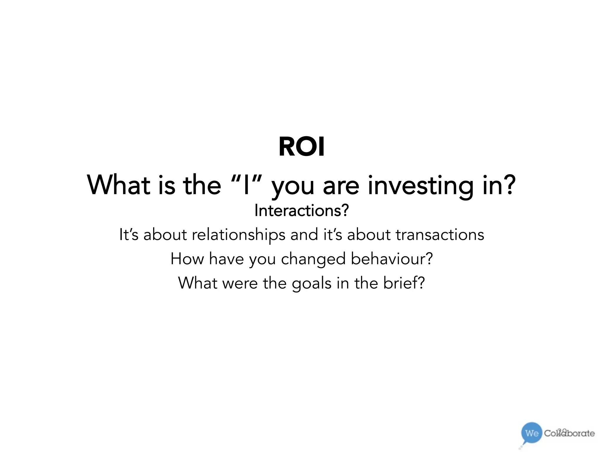 29	
  
ROI
What is the “I” you are investing in?
Interactions?
It’s about relationships and it’s about transactions
How have you changed behaviour?
What were the goals in the brief?
 