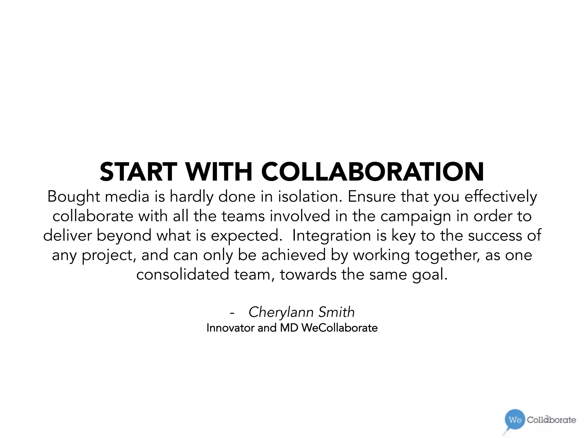 3	
  
START WITH COLLABORATION
Bought media is hardly done in isolation. Ensure that you effectively
collaborate with all the teams involved in the campaign in order to
deliver beyond what is expected. Integration is key to the success of
any project, and can only be achieved by working together, as one
consolidated team, towards the same goal.
-  Cherylann Smith
Innovator and MD WeCollaborate
 