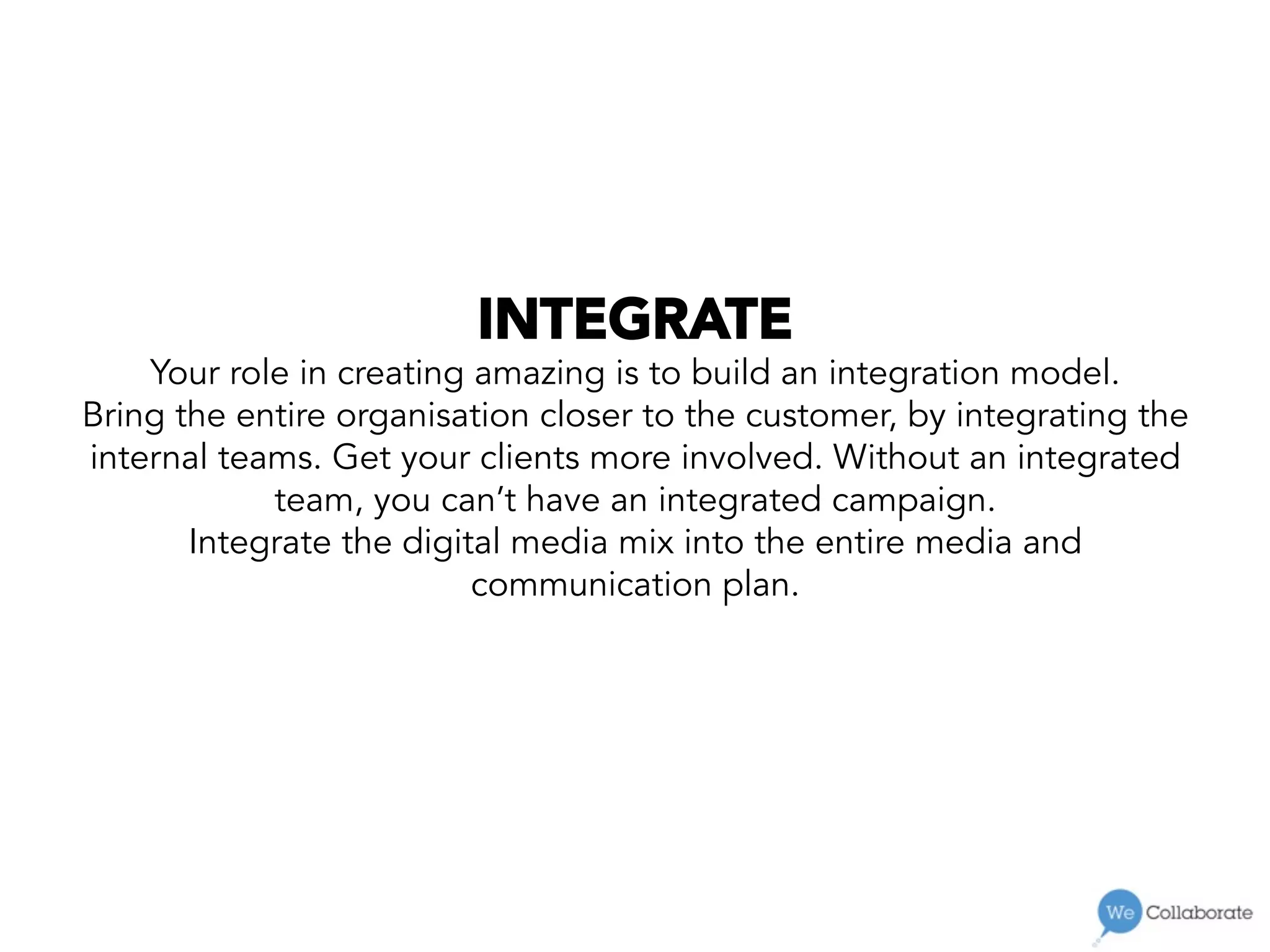INTEGRATE
Your role in creating amazing is to build an integration model.
Bring the entire organisation closer to the customer, by integrating the
internal teams. Get your clients more involved. Without an integrated
team, you can’t have an integrated campaign.
Integrate the digital media mix into the entire media and
communication plan.
 