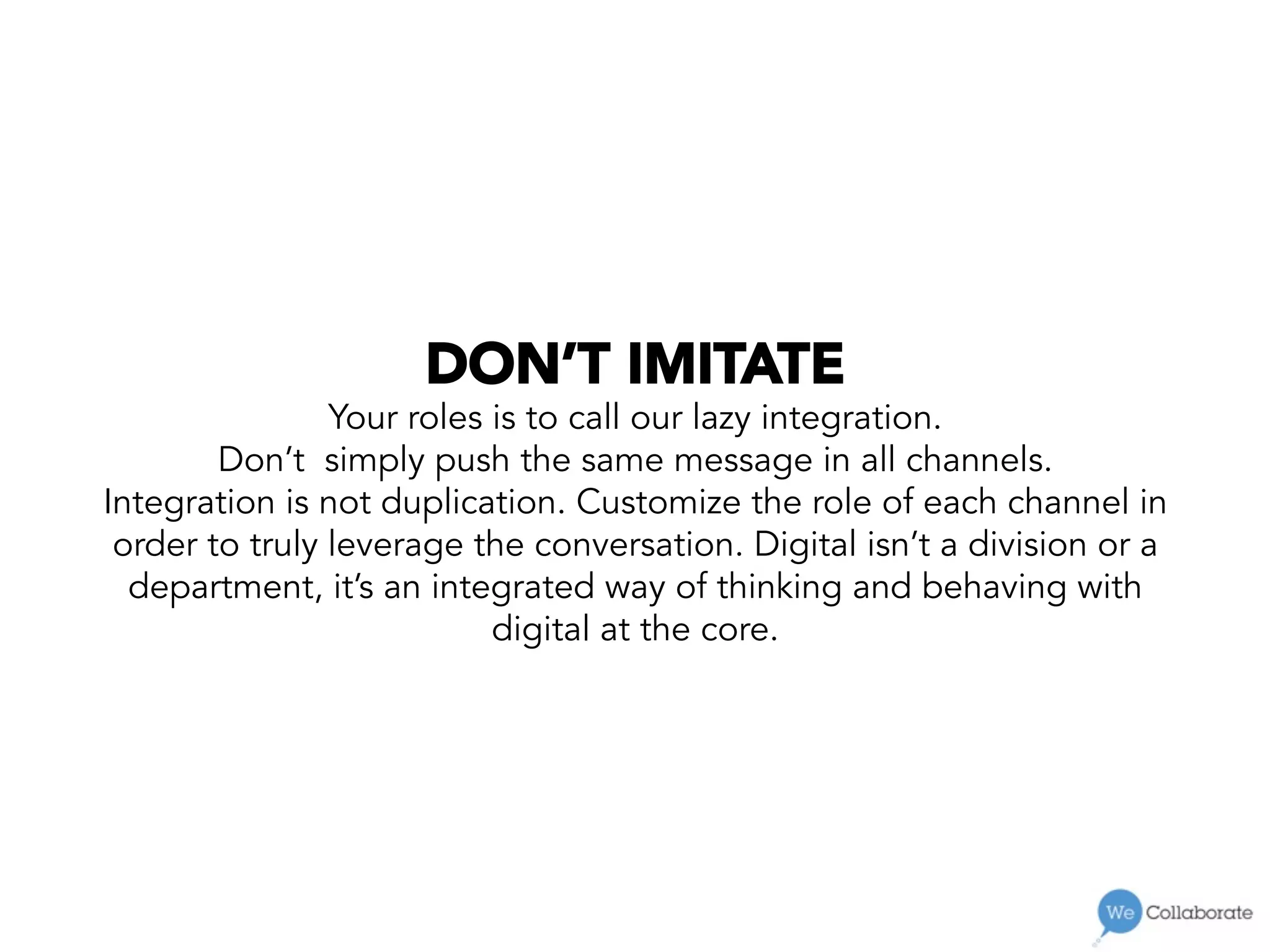 DON’T IMITATE
Your roles is to call our lazy integration.
Don’t simply push the same message in all channels.
Integration is not duplication. Customize the role of each channel in
order to truly leverage the conversation. Digital isn’t a division or a
department, it’s an integrated way of thinking and behaving with
digital at the core.
 