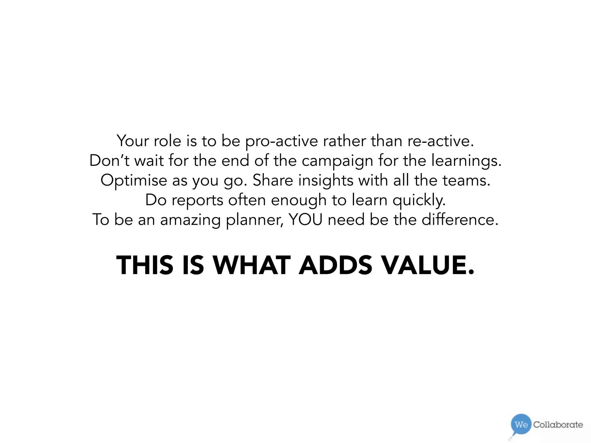 Your role is to be pro-active rather than re-active.
Don’t wait for the end of the campaign for the learnings.
Optimise as you go. Share insights with all the teams.
Do reports often enough to learn quickly.
To be an amazing planner, YOU need be the difference.
THIS IS WHAT ADDS VALUE. 
 