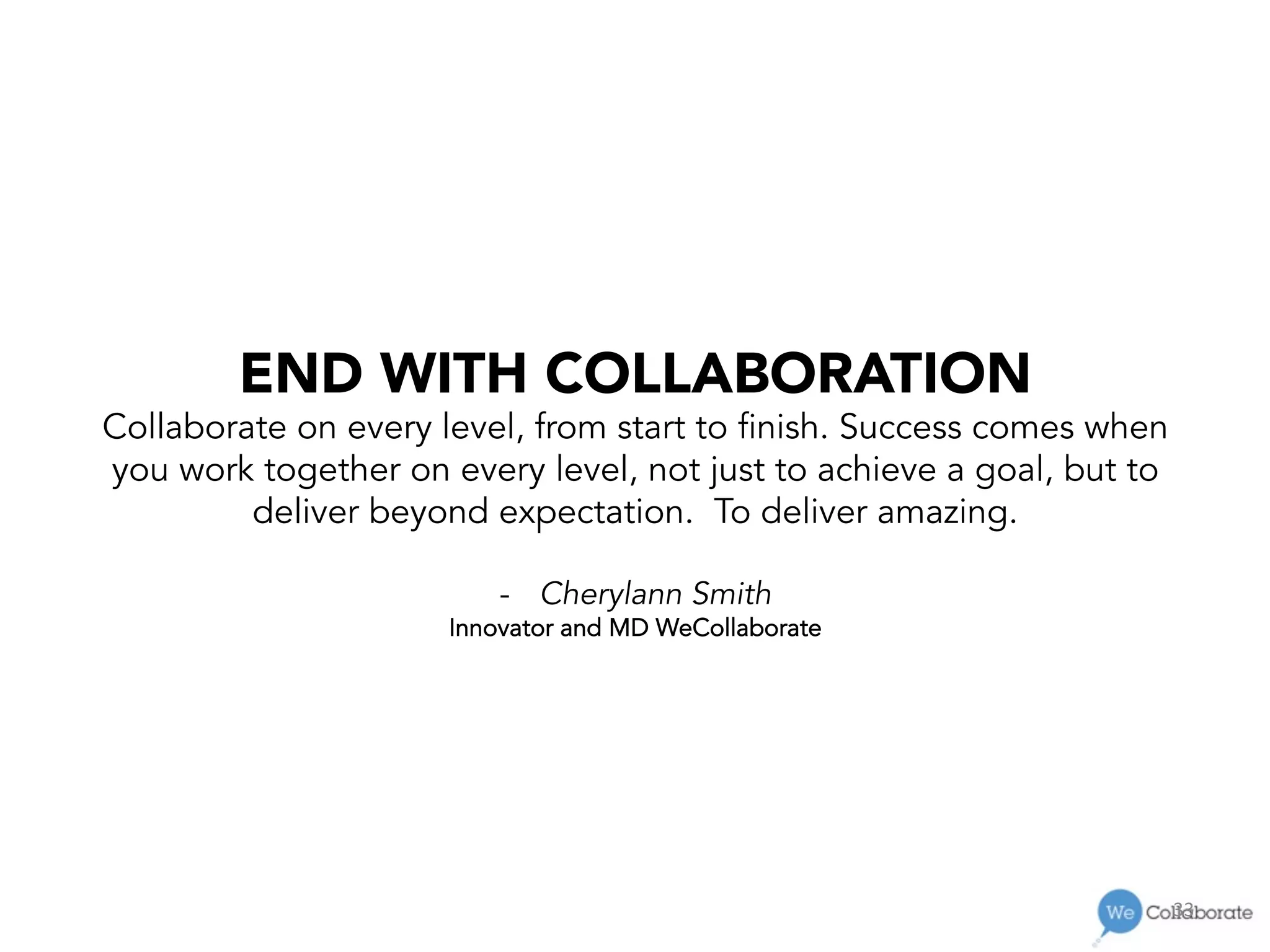 33	
  
END WITH COLLABORATION
Collaborate on every level, from start to finish. Success comes when
you work together on every level, not just to achieve a goal, but to
deliver beyond expectation. To deliver amazing.
-  Cherylann Smith
Innovator and MD WeCollaborate
 