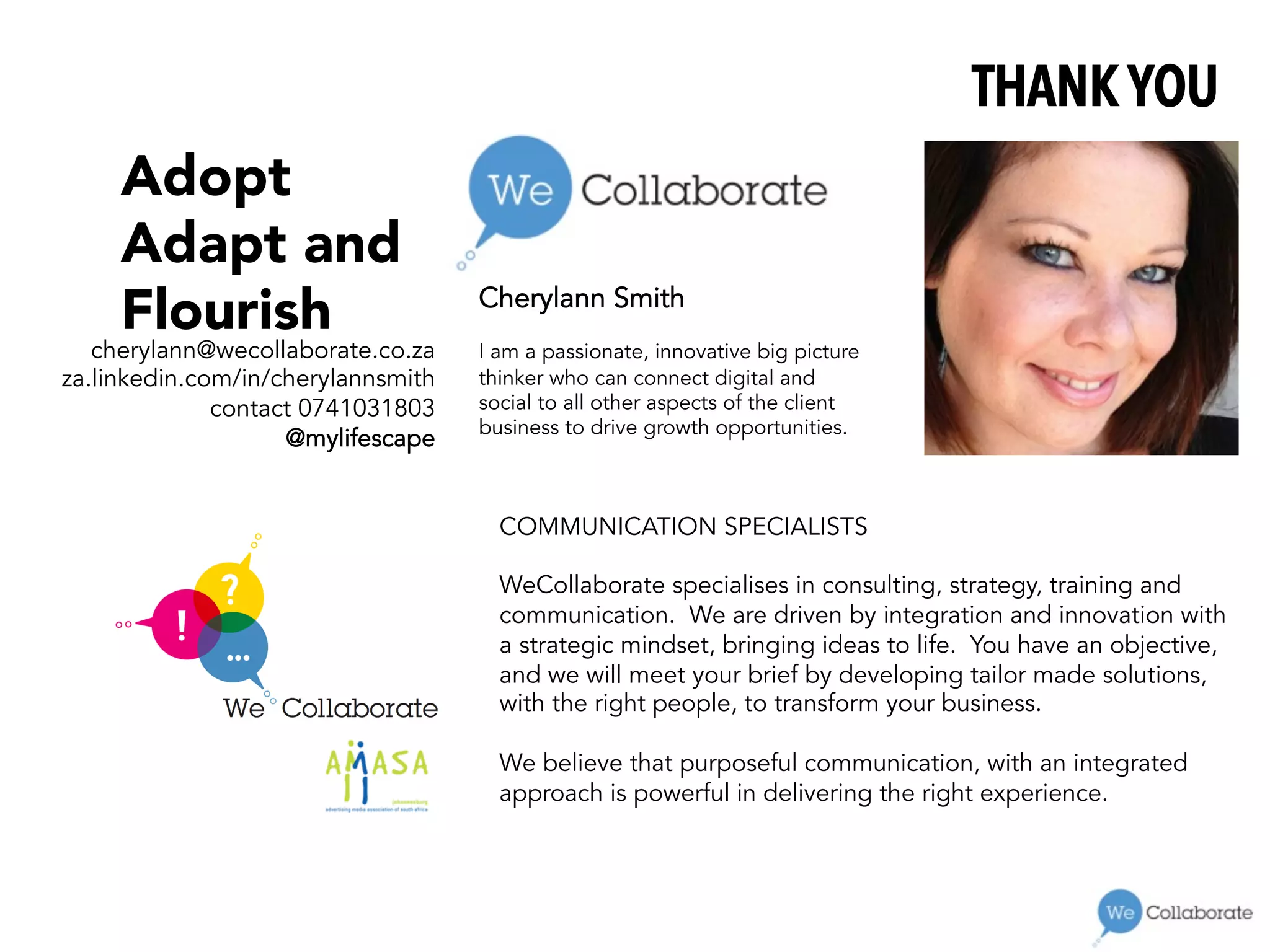 Cherylann Smith
I am a passionate, innovative big picture
thinker who can connect digital and
social to all other aspects of the client
business to drive growth opportunities.
THANK YOU
cherylann@wecollaborate.co.za
za.linkedin.com/in/cherylannsmith
contact 0741031803
@mylifescape
Adopt
Adapt and 
Flourish
COMMUNICATION SPECIALISTS
 
WeCollaborate specialises in consulting, strategy, training and
communication. We are driven by integration and innovation with
a strategic mindset, bringing ideas to life. You have an objective,
and we will meet your brief by developing tailor made solutions,
with the right people, to transform your business.
 
We believe that purposeful communication, with an integrated
approach is powerful in delivering the right experience.
 
