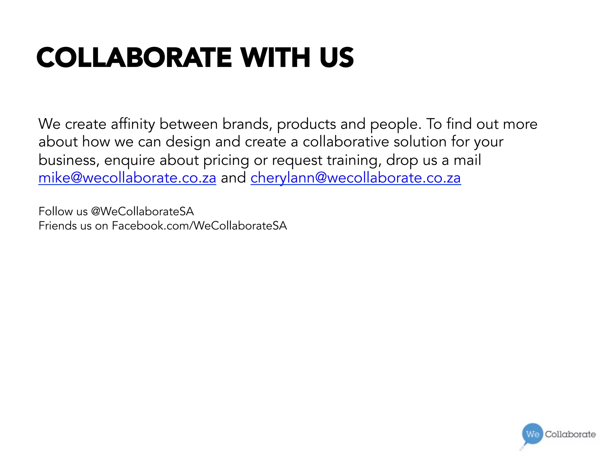 COLLABORATE WITH US
We create affinity between brands, products and people. To find out more
about how we can design and create a collaborative solution for your
business, enquire about pricing or request training, drop us a mail
mike@wecollaborate.co.za and cherylann@wecollaborate.co.za
Follow us @WeCollaborateSA
Friends us on Facebook.com/WeCollaborateSA
 