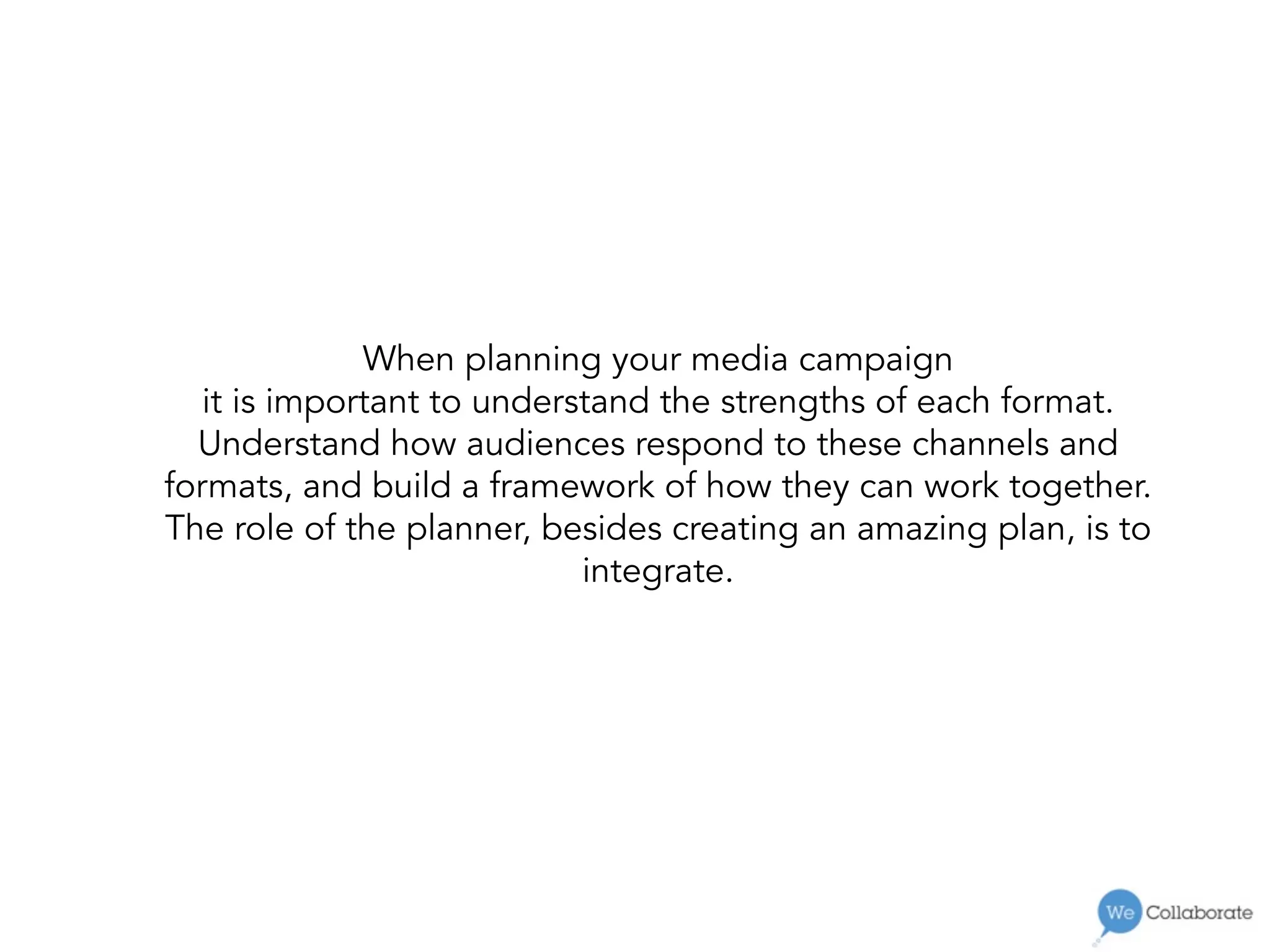 When planning your media campaign
it is important to understand the strengths of each format.
Understand how audiences respond to these channels and
formats, and build a framework of how they can work together.
The role of the planner, besides creating an amazing plan, is to
integrate.
 