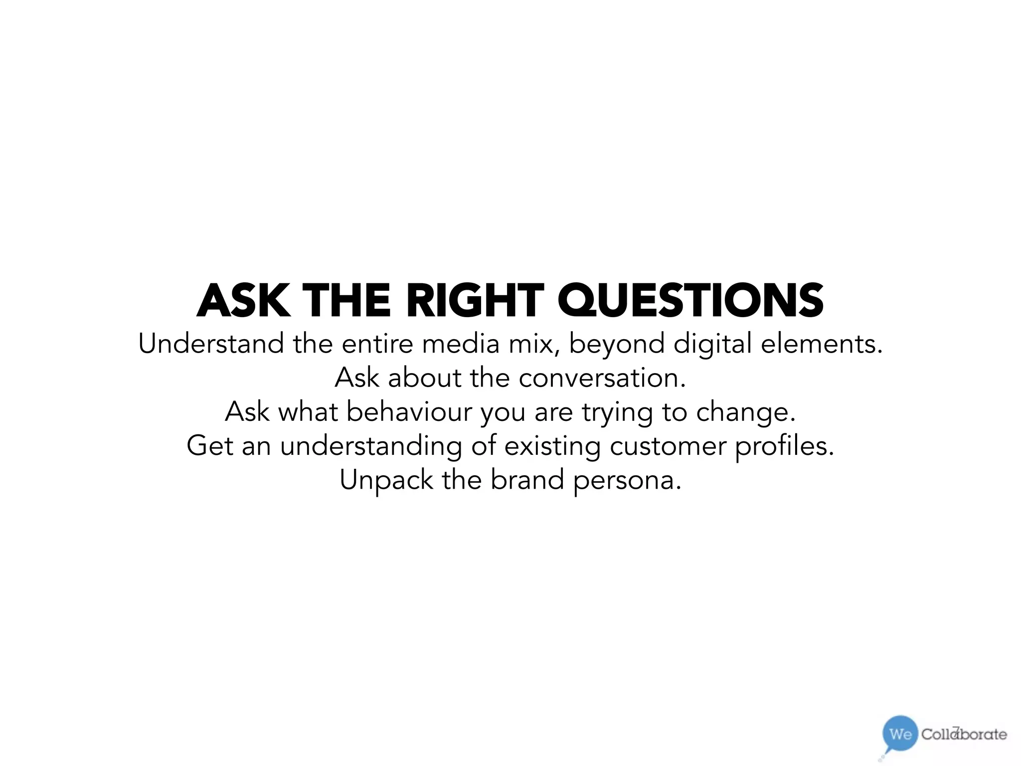 7	
  
ASK THE RIGHT QUESTIONS
Understand the entire media mix, beyond digital elements.
Ask about the conversation.
Ask what behaviour you are trying to change.
Get an understanding of existing customer profiles.
Unpack the brand persona.
 