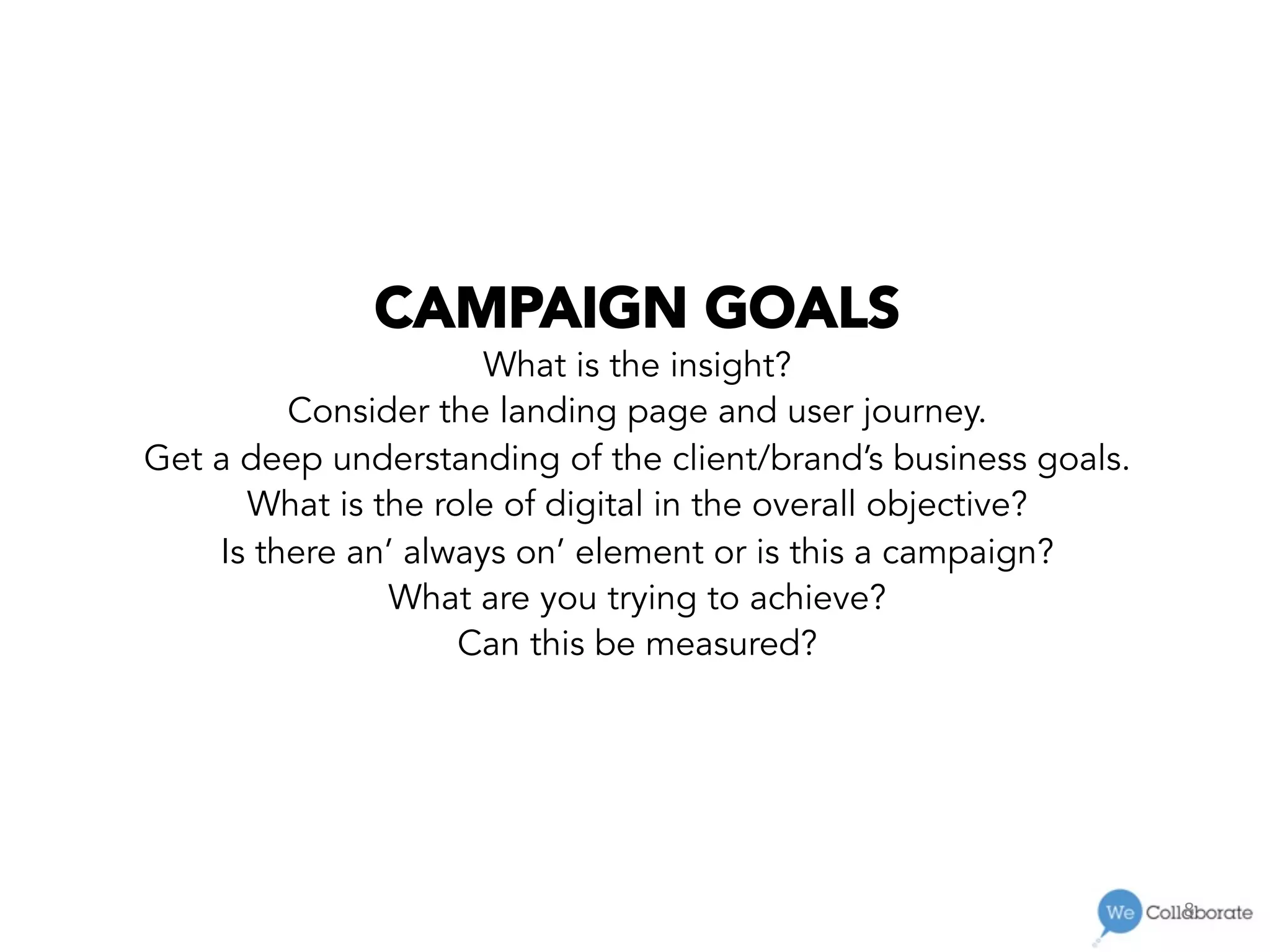 8	
  
CAMPAIGN GOALS
What is the insight?
Consider the landing page and user journey.
Get a deep understanding of the client/brand’s business goals.
What is the role of digital in the overall objective?
Is there an’ always on’ element or is this a campaign?
What are you trying to achieve?
Can this be measured?
 