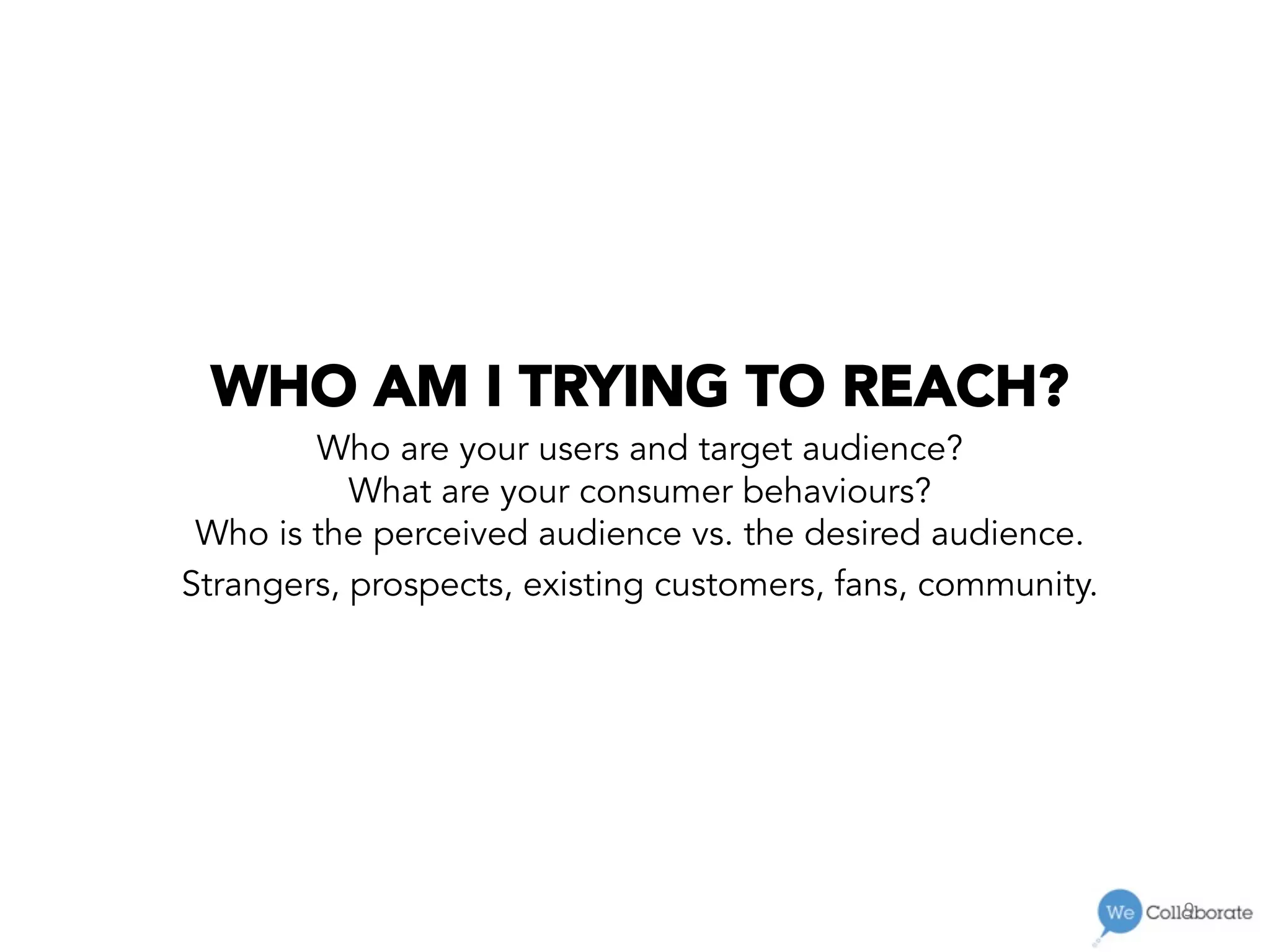 9	
  
WHO AM I TRYING TO REACH?
Who are your users and target audience?
What are your consumer behaviours?
Who is the perceived audience vs. the desired audience.
Strangers, prospects, existing customers, fans, community.
 