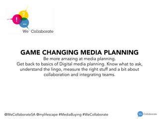 GAME CHANGING MEDIA PLANNING
Be more amazing at media planning.
Get back to basics of Digital media planning. Know what to ask,
understand the lingo, measure the right stuff and a bit about
collaboration and integrating teams.

@WeCollaborateSA @mylifescape #MediaBuying #WeCollaborate
 