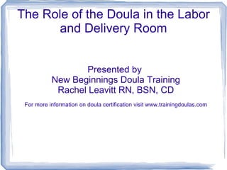 The Role of the Doula in the Labor and Delivery Room Presented by  New Beginnings Doula Training Rachel Leavitt RN, BSN, CD For more information on doula certification visit www.trainingdoulas.com 