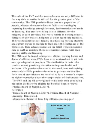 The role of the FNP and the nurse educator are very different in
the way their expertise is utilized for the greater good of the
community. The FNP provides direct care to a population of
people, whereas the nurse educator facilitates learning by
imparting knowledge through lectures, demonstrations or hands
on learning. The practice setting is also different for the
category of each provider; NEs work mainly in nursing schools,
colleges or universities, hospitals or other healthcare facilities.
Their responsibilities rest largely on educating nursing students
and current nurses to prepare to them meet the challenges of the
profession. They educate nurses on the latest trends in nursing
care as well as assisting them in remaining current with their
nursing skills and licensing.
The FNPs can be found in hospitals, clinics, nursing homes and
doctors’ offices; some FNPs have even ventured out to set their
own up independent practices. The similarities in their roles
revolve around providing education to improve health and
wellness. NEs provide education to seasoned, new and aspiring
nurses while FNPs provide education to patients and families.
Both sets of practitioners are required to have a master’s degree
or higher to practice under the competencies of their profession.
The FNP and the NE are required to maintain their continuing
education credits to be eligible for biennial license renewal
(Florida Board of Nursing, 2017).
Reference
Florida Board of Nursing. (2017). Florida Board of Nursing -
Licensing, Renewals &
Information. Retrieved from http://floridasnursing.gov/
 