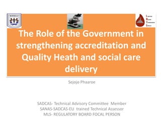 The Role of the Government in
strengthening accreditation and
Quality Heath and social care
delivery
Sejojo Phaaroe
SADCAS- Technical Advisory Committee Member
SANAS-SADCAS-EU trained Technical Assessor
MLS- REGULATORY BOARD FOCAL PERSON
 