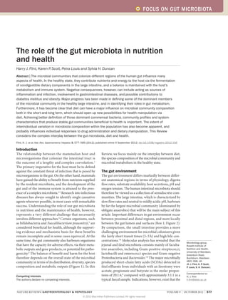 FOCUS ON GUT MICROBIOTA




The role of the gut microbiota in nutrition
and health
Harry J. Flint, Karen P Scott, Petra Louis and Sylvia H. Duncan
                       .
Abstract | The microbial communities that colonize different regions of the human gut influence many
aspects of health. In the healthy state, they contribute nutrients and energy to the host via the fermentation
of nondigestible dietary components in the large intestine, and a balance is maintained with the host’s
metabolism and immune system. Negative consequences, however, can include acting as sources of
inflammation and infection, involvement in gastrointestinal diseases, and possible contributions to
diabetes mellitus and obesity. Major progress has been made in defining some of the dominant members
of the microbial community in the healthy large intestine, and in identifying their roles in gut metabolism.
Furthermore, it has become clear that diet can have a major influence on microbial community composition
both in the short and long term, which should open up new possibilities for health manipulation via
diet. Achieving better definition of those dominant commensal bacteria, community profiles and system
characteristics that produce stable gut communities beneficial to health is important. The extent of
interindividual variation in microbiota composition within the population has also become apparent, and
probably influences individual responses to drug administration and dietary manipulation. This Review
considers the complex interplay between the gut microbiota, diet and health.
Flint, H. J. et al. Nat. Rev. Gastroenterol. Hepatol. 9, 577–589 (2012); published online 4 September 2012; doi:10.1038/nrgastro.2012.156

Introduction
The relationship between the mammalian host and                         Review, we focus mainly on the interplay between diet,
microorganisms that colonize the intestinal tract is                    the species composition of the microbial community and
the outcome of a lengthy and complex coevolution. 1                     microbial metabolism in the healthy state.
The primary imperative for the host must be to defend
against the constant threat of infection that is posed by               The gut environment
microorganisms in the gut. On the other hand, mammals                   The gut environment differs markedly between differ-
have gained the ability to benefit from nutrients supplied              ent anatomical regions in terms of physiology, digesta
by the resident microbiota, and the develop­ ent of the
                                               m                        flow rates, substrate availability, host secretions, pH and
gut and of the immune system is attuned to the pres-                    oxygen tension. The human intestinal microbiota should
ence of a complex microbiota.2,3 Research into infectious               therefore be viewed as a collection of semidiscrete com-
diseases has always sought to identify single causative                 munities. The large intestine, which is characterized by
agents wherever possible, in most cases with remarkable                 slow flow rates and neutral to mildly acidic pH, harbours
success. Understanding the role of our gut microbiota                   by far the largest microbial community (dominated by
in nutrition and the maintenance of health, however,                    obligate anaerobes) that will be the main subject of this
represents a very different challenge that necessarily                  article. Important differences in gut environment occur
involves different approaches.4 Certain organisms, such                 between proximal and distal regions, and more locally
as bifidobacteria and Faecalibacterium prausnitzii,5 are                between the gut lumen and surfaces (Box 1; Figure 2).
considered beneficial for health, although the support-                 By comparison, the small intestine provides a more
ing evidence and mechanistic basis for these benefits                   challenging environment for microbial colonizers given
remain incomplete and in some cases equivocal. At the                   the fairly short transit times (3–5 h) and high bile con-
same time, the gut community also harbours organisms                    centrations.7,8 Molecular analysis has revealed that the
                                                                                                                                             Microbiology group,
that have the capacity for adverse effects, via their meta-             jejunal and ileal microbiota consists mainly of faculta-             Rowett Institute of
bolic outputs and gene products, or potential for patho-                tive anaerobes, including Gram-positive streptococci,                Nutrition and Health,
                                                                                                                                             University of Aberdeen,
genicity.6 The balance of benefit and harm for the host                 lactobacilli and enterococci species and Gram-negative               Greenburn Road,
therefore depends on the overall state of the microbial                 Proteobacteria and Bacteroides.7,8 The major micro­bially            Bucksburn, Aberdeen
community in terms of its distribution, diversity, species              produced short-chain fatty acids (SCFAs) detected in                 AB21 9SB, UK
                                                                                                                                             (H. J. Flint, K. P. Scott,
composition and metabolic outputs (Figure 1). In this                   ileal effluents from individuals with an ileostomy were              P. Louis, S. H. Duncan).
                                                                        acetate, propionate and butyrate in the molar propor-
                                                                                                                                             Correspondence to:
Competing interests                                                     tions of 20:1:4,8 compared with approximately 3:1:1 in a             H. J. Flint
The authors declare no competing interests.                             typical faecal sample. Indications, however, exist that the          h.flint@abdn.ac.uk



NATURE REVIEWS | GASTROENTEROLOGY & HEPATOLOGY 	                                                                               VOLUME 9  |  OCTOBER 2012  |  577
                                                        © 2012 Macmillan Publishers Limited. All rights reserved
 