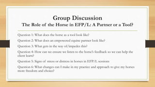 Group Discussion
The Role of the Horse in EFP/L: A Partner or a Tool?
Question 1: What does the horse as a tool look like?
Question 2: What does an empowered equine partner look like?
Question 3: What gets in the way of/impedes this?
Question 4: How can we ensure we listen to the horse’s feedback so we can help the
client learn?
Question 5: Signs of stress or distress in horses in EFP/L sessions
Question 6: What changes can I make in my practice and approach to give my horses
more freedom and choice?
 