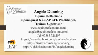 Angela Dunning
Equine Reflections
Eponaquest & LEAP EFL Practitioner,
Trainer, Supervisor
www.equinereflections.co.uk
angela@equinereflections.co.uk
Tel: 07583 726207
https://www.facebook.com/equinereflections
https://twitter.com/angeladunning
https://uk.linkedin.com/in/angeladunning
 