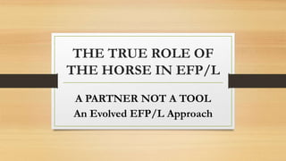 THE TRUE ROLE OF
THE HORSE IN EFP/L
A PARTNER NOT A TOOL
An Evolved EFP/L Approach
 