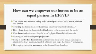 How can we empower our horses to be an
equal partner in EFP/L?
The Horse as a sentient being in its own right – with a path, needs, choices
and a voice
Trusting the horses to do THEIR thing, otherwise why involve them…?
Everything from the horses is feedback to us – the obvious and the subtle
Clear boundaries & respecting the horse’s physical boundaries is essential
Working on and reducing our projections
Being in our bodies & emotions and therefore more horse-like & enabling our
clients to be body-aware and guided, which in turn helps the horses = congruency
Developing energetic awareness as facilitators/horse handlers
 