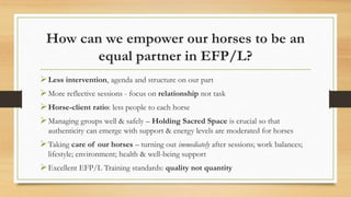 How can we empower our horses to be an
equal partner in EFP/L?
Less intervention, agenda and structure on our part
More reflective sessions - focus on relationship not task
Horse-client ratio: less people to each horse
Managing groups well & safely – Holding Sacred Space is crucial so that
authenticity can emerge with support & energy levels are moderated for horses
Taking care of our horses – turning out immediately after sessions; work balances;
lifestyle; environment; health & well-being support
Excellent EFP/L Training standards: quality not quantity
 