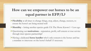 How can we empower our horses to be an
equal partner in EFP/L?
Flexibility at all times to change things, stop, adjust, change, reassess, to
ensure the horse’s are being treated well
Humility – letting another species guide US: The Horse Knows! = Less ego
Questioning our motivations – reputation, profit, self-esteem or true service
through inter-species partnership?
Having a dedicated horse handler who’s only concern is the horses and has
a mandate to intervene on the horse’s behalf if necessary
 