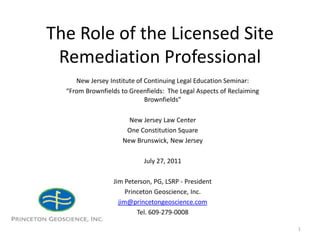 The Role of the Licensed Site Remediation Professional New Jersey Institute of Continuing Legal Education Seminar: “From Brownfields to Greenfields:  The Legal Aspects of Reclaiming Brownfields” New Jersey Law Center One Constitution Square New Brunswick, New Jersey July 27, 2011 Jim Peterson, PG, LSRP - President Princeton Geoscience, Inc. jim@princetongeoscience.com Tel. 609-279-0008 1 