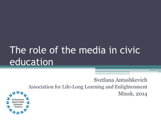 The role of the media in civic
education
Svetlana Antashkevich
Association for Life-Long Learning and Enlightenment
Minsk, 2014
 