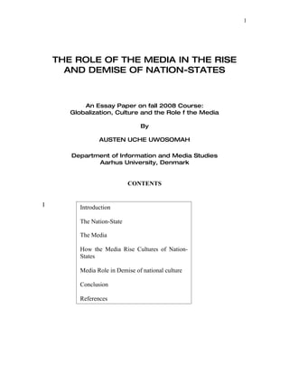 1




    THE ROLE OF THE MEDIA IN THE RISE
      AND DEMISE OF NATION-STATES



           An Essay Paper on fall 2008 Course:
       Globalization, Culture and the Role f the Media

                                 By

                 AUSTEN UCHE UWOSOMAH

       Department of Information and Media Studies
              Aarhus University, Denmark


                             CONTENTS


I         Introduction

          The Nation-State

          The Media

          How the Media Rise Cultures of Nation-
          States

          Media Role in Demise of national culture

          Conclusion

          References
 