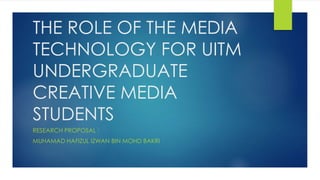 THE ROLE OF THE MEDIA 
TECHNOLOGY FOR UITM 
UNDERGRADUATE 
CREATIVE MEDIA 
STUDENTS 
RESEARCH PROPOSAL : 
MUHAMAD HAFIZUL IZWAN BIN MOHD BAKRI 
 