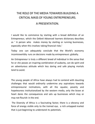 THE ROLE OF THE MEDIA TOWARDS BUILDING A
CRITICAL MASS OF YOUNG ENTREPRENEURS.
A PRESENTATION.
I would like to commence by starting with a broad definition of an
Entrepreneur, which the Oxford Advanced learners dictionary describes
as ‘ A person who makes money by starting or running businesses,
especially when this involves taking financial risks.’
Today one can adequately conclude that the World’s economy
incontrovertibly runs on decisions made by entrepreneurs globally.
An Entrepreneur is truly a different breed of individual in the sense that
he or she posses an inspiring combination of audacity, can do spirit and
an adventurous attitude which less daring and safe playing mortals
tend to avoid.
The young people of Africa have always had to contend with daunting
challenges that would ordinarily undermine any aspirations towards
entrepreneurial inclinations, with all the squalor, poverty and
hopelessness institutionalized by the western media, only the brave at
heart dares the consequences and sets up businesses which may or
may not flourish in the end.
The Diversity of Africa is a fascinating factor; there is a vibrancy and
force of energy visible only to the trained eye, a rich untapped market
that is just beginning to understand its potentials.
 