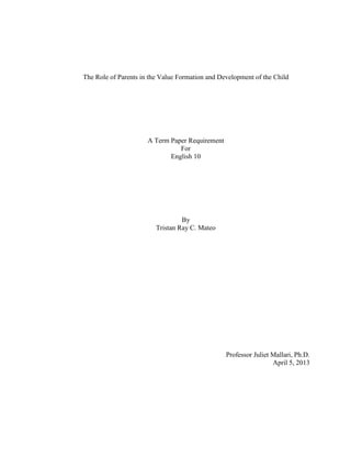 The Role of Parents in the Value Formation and Development of the Child
A Term Paper Requirement
For
English 10
By
Tristan Ray C. Mateo
Professor Juliet Mallari, Ph.D.
April 5, 2013
 