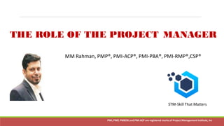 MM Rahman PMP,PMI-ACP, PMI-PBA, PMI-RMP,CSP PMI, PMP, PMBOK and PMI-ACP are registered marks of Project Management Institute, Inc
THE ROLE OF THE PROJECT MANAGER
Confidentialand Copyrightedmaterial of JustPMP PMI, PMP, PMBOK and PMI-ACPare registered marks of Project ManagementInstitute, IncPMI, PMP, PMBOK and PMI-ACP are registered marks of Project Management Institute, Inc
MM Rahman, PMP®, PMI-ACP®, PMI-PBA®, PMI-RMP®,CSP®
STM-Skill That Matters
 