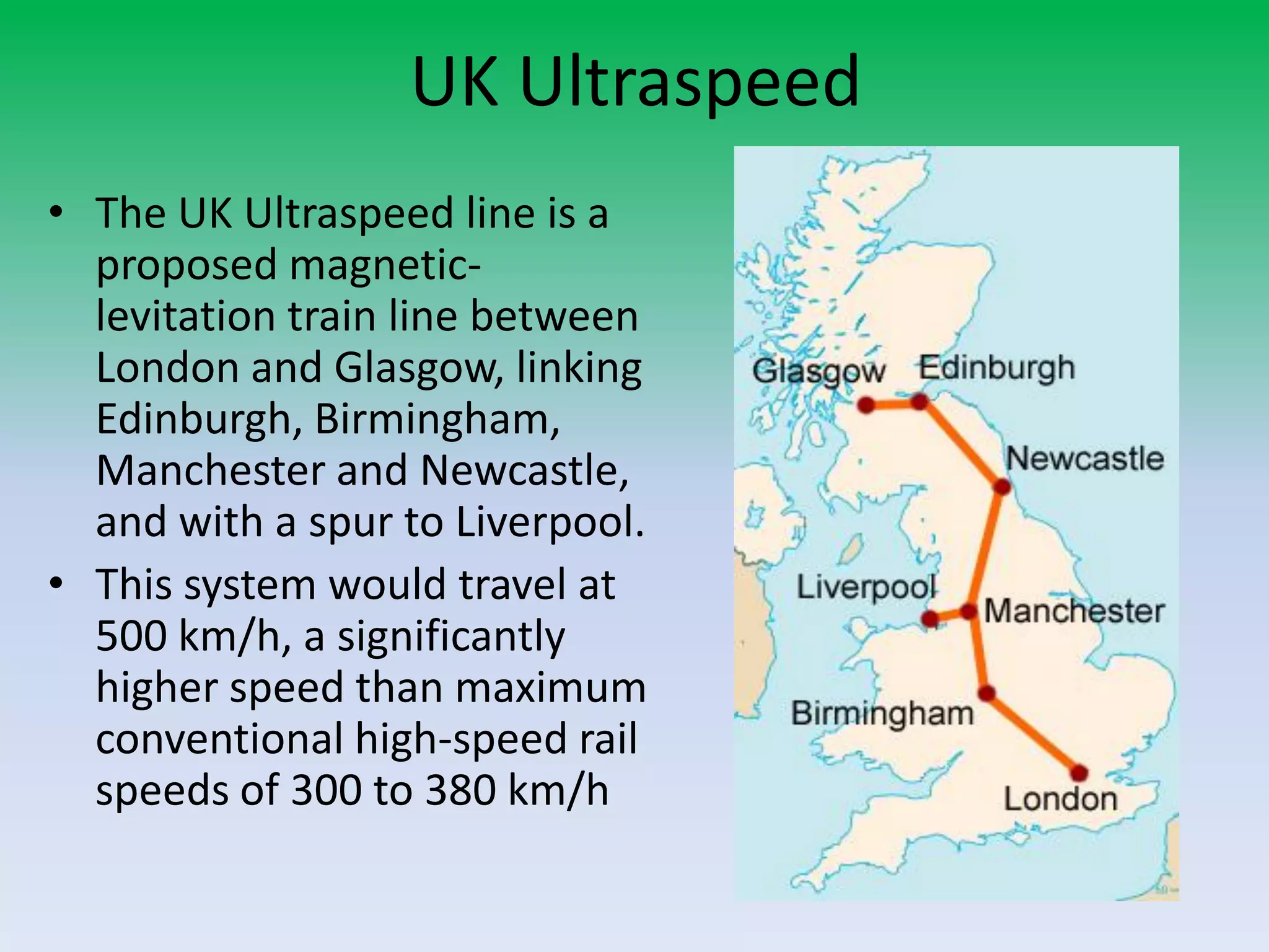 UK Ultraspeed
• The UK Ultraspeed line is a
proposed magnetic-
levitation train line between
London and Glasgow, linking
Edinburgh, Birmingham,
Manchester and Newcastle,
and with a spur to Liverpool.
• This system would travel at
500 km/h, a significantly
higher speed than maximum
conventional high-speed rail
speeds of 300 to 380 km/h
 