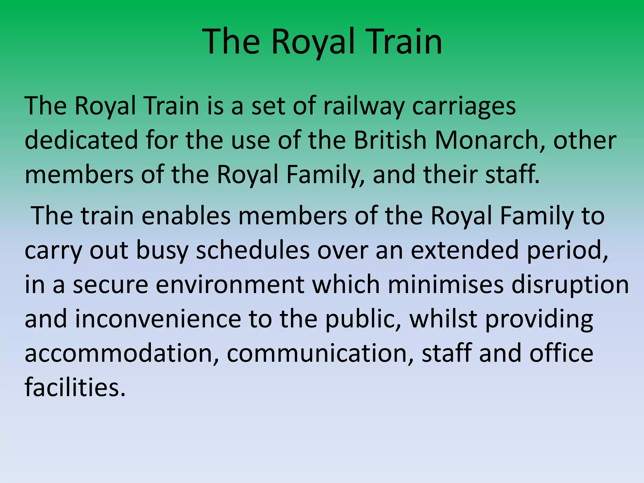 The Royal Train
The Royal Train is a set of railway carriages
dedicated for the use of the British Monarch, other
members of the Royal Family, and their staff.
The train enables members of the Royal Family to
carry out busy schedules over an extended period,
in a secure environment which minimises disruption
and inconvenience to the public, whilst providing
accommodation, communication, staff and office
facilities.
 