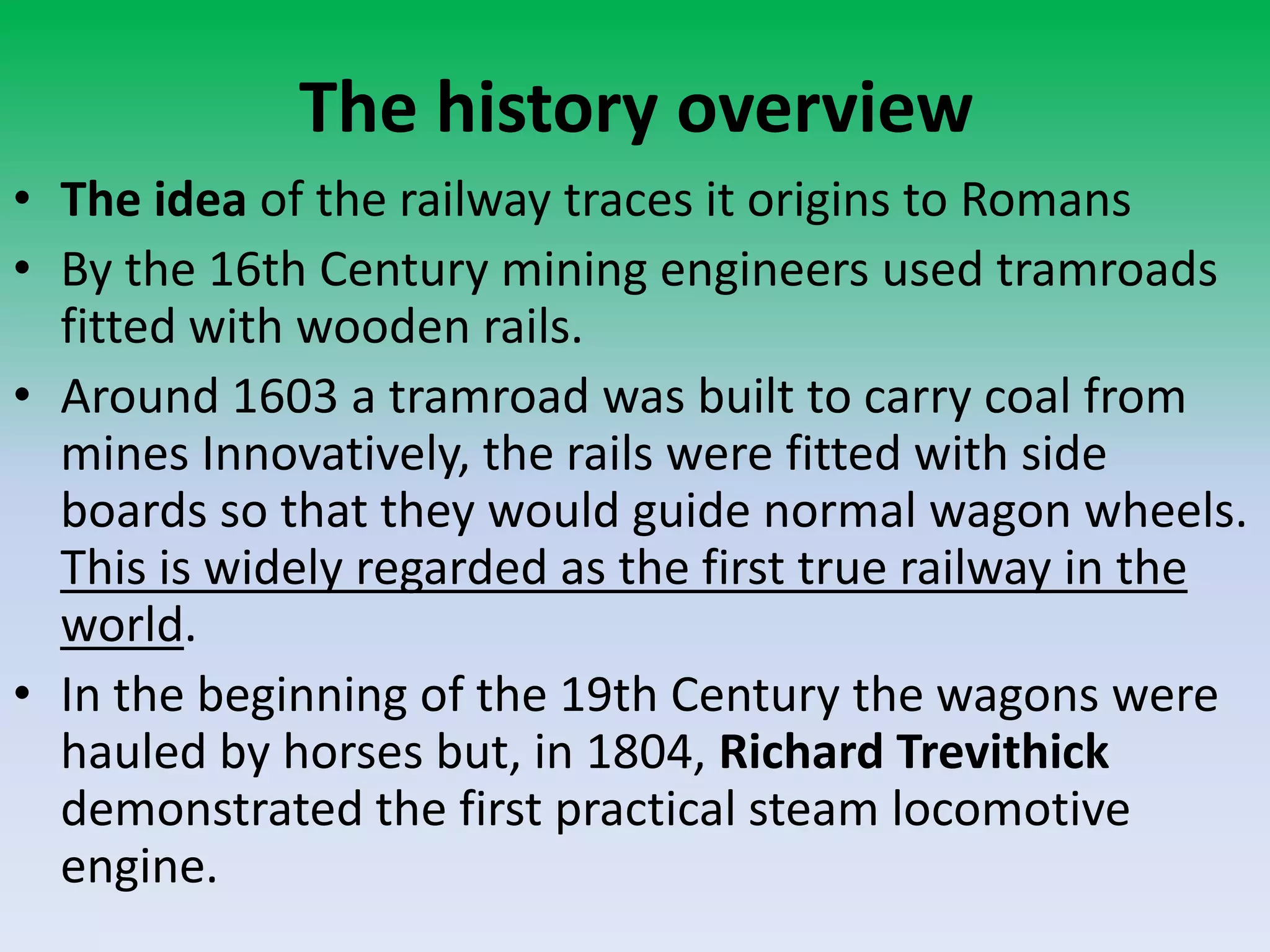 The history overview
• The idea of the railway traces it origins to Romans
• By the 16th Century mining engineers used tramroads
fitted with wooden rails.
• Around 1603 a tramroad was built to carry coal from
mines Innovatively, the rails were fitted with side
boards so that they would guide normal wagon wheels.
This is widely regarded as the first true railway in the
world.
• In the beginning of the 19th Century the wagons were
hauled by horses but, in 1804, Richard Trevithick
demonstrated the first practical steam locomotive
engine.
 