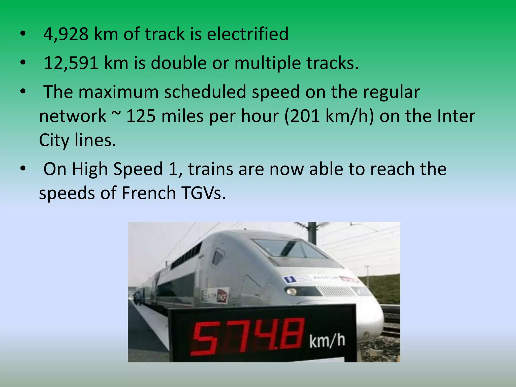 • 4,928 km of track is electrified
• 12,591 km is double or multiple tracks.
• The maximum scheduled speed on the regular
network ~ 125 miles per hour (201 km/h) on the Inter
City lines.
• On High Speed 1, trains are now able to reach the
speeds of French TGVs.
 