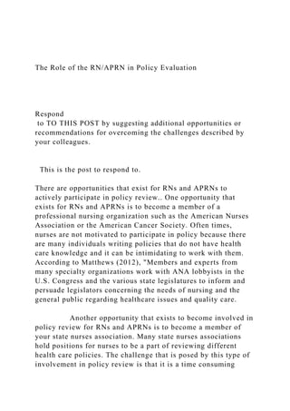 The Role of the RN/APRN in Policy Evaluation
Respond
to TO THIS POST by suggesting additional opportunities or
recommendations for overcoming the challenges described by
your colleagues.
This is the post to respond to.
There are opportunities that exist for RNs and APRNs to
actively participate in policy review.. One opportunity that
exists for RNs and APRNs is to become a member of a
professional nursing organization such as the American Nurses
Association or the American Cancer Society. Often times,
nurses are not motivated to participate in policy because there
are many individuals writing policies that do not have health
care knowledge and it can be intimidating to work with them.
According to Matthews (2012), "Members and experts from
many specialty organizations work with ANA lobbyists in the
U.S. Congress and the various state legislatures to inform and
persuade legislators concerning the needs of nursing and the
general public regarding healthcare issues and quality care.
Another opportunity that exists to become involved in
policy review for RNs and APRNs is to become a member of
your state nurses association. Many state nurses associations
hold positions for nurses to be a part of reviewing different
health care policies. The challenge that is posed by this type of
involvement in policy review is that it is a time consuming
 