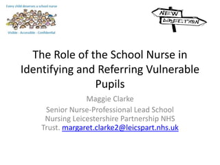 The Role of the School Nurse in
Identifying and Referring Vulnerable
Pupils
Maggie Clarke
Senior Nurse-Professional Lead School
Nursing Leicestershire Partnership NHS
Trust. margaret.clarke2@leicspart.nhs.uk
 