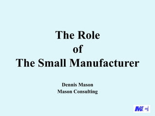 The Role
of
The Small Manufacturer
Dennis Mason
Mason Consulting

 