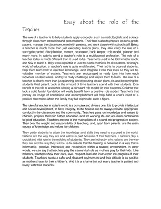 Essay about the role of the 
Teacher 
The role of a teacher is to help students apply concepts, such as math, English, and science 
through classroom instruction and presentations. Their role is also to prepare lessons, grade 
papers, manage the classroom, meet with parents, and work closely with school staff. Being 
a teacher is much more than just executing lesson plans, they also carry the role of a 
surrogate parent, disciplinarian, mentor, counselor, book keeper, role model, planner and 
many more. In today's world a teacher's role is a multifaceted profession. The role of a 
teacher today is much different than it used to be. Teacher's used to be told what to teach, 
and how to teach it. They were expected to use the same methods for all students. In today's 
world of education, a teacher's role is quite multifaceted. Their job is to counsel students, 
help them learn how to use their knowledge, and integrate it into their lives so they will be 
valuable member of society. Teacher's are encouraged to really tune into how each 
individual student learns, and try to really challenge and inspire them to learn. The role of a 
teacher is clearly more than just planning and executing lesson plans, it's also becoming the 
students third parent. Look at the amount of time teachers spend with their students. One 
benefit of the role of a teacher is being a constant role model for their students. Children that 
lack a solid family foundation will really benefit from a positive role model. Teacher's that 
portray an image of confidence and accomplishment will help fulfill a child's need of a 
positive role model when the family may fail to provide such a figure. 
The role of a teacher in today’s world is a complex and diverse one. It is to provide intellectual 
and social development, to have integrity, to be honest and to always provide appropriate 
conduct in the classroom and the community. Teachers pass on knowledge and values to 
children, prepare them for further education and for working life and are main contributors 
to good education. Teachers are one of the main pillars of a sound and progressive society. 
They bear the weight and responsibility of teaching, and, apart from parents, are the main 
source of knowledge and values for children. 
They guide students to attain the knowledge and skills they need to succeed in the world. 
Nations are the way they are and will be in part because of their teachers. Teachers play a 
crucial and vital role in the molding of students. They are indirectly why nations are the way 
they are and the way they will be. is to ensure that the training is delivered in a way that is 
informative, creative, interactive and responsive within a relaxed environment. In other 
words, we can say that teachers play the same vital role as mothers play for their kids. Like 
mothers, teachers show their care, love, respect, lead and instruct for the progress of their 
students. Teachers create a safer and pleasant environment and their attitude is as positive 
as mothers have for their children’s. And it is a shame that not every teacher is patient and 
lovely with their students. 
