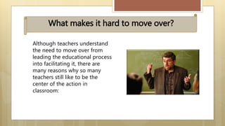 Although teachers understand
the need to move over from
leading the educational process
into facilitating it, there are
many reasons why so many
teachers still like to be the
center of the action in
classroom:
What makes it hard to move over?
 