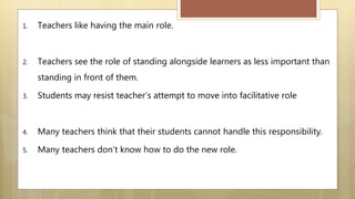 1. Teachers like having the main role.
2. Teachers see the role of standing alongside learners as less important than
standing in front of them.
3. Students may resist teacher’s attempt to move into facilitative role
4. Many teachers think that their students cannot handle this responsibility.
5. Many teachers don’t know how to do the new role.
 