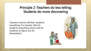 Teachers tend to tell their students
everything. If a teacher tells his
students everything what’s left for
students to figure out for
themselves?
Principle 2 :Teachers do less telling;
Students do more discovering
 