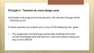 Principle 3 : Teachers do more design work
 Activities and assignments has become the vehicles through which
learning occurs
 These activities accomplish one or two of the following four goals:
1. The assignment and learning activity take students from their
current knowledge and skill level to a new one without being too
easy or too difficult.
 