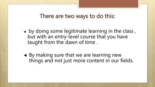 There are two ways to do this:
◄ by doing some legitimate learning in the class ,
but with an entry-level course that you have
taught from the dawn of time .
◄ By making sure that we are learning new
things and not just more content in our fields.
 