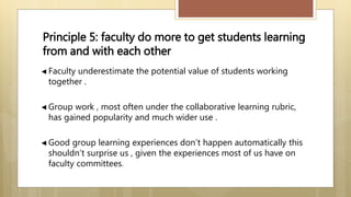 ◄ Faculty underestimate the potential value of students working
together .
◄ Group work , most often under the collaborative learning rubric,
has gained popularity and much wider use .
◄ Good group learning experiences don’t happen automatically this
shouldn’t surprise us , given the experiences most of us have on
faculty committees.
Principle 5: faculty do more to get students learning
from and with each other
 