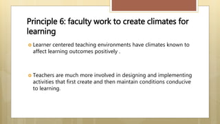 Principle 6: faculty work to create climates for
learning
 Learner centered teaching environments have climates known to
affect learning outcomes positively .
 Teachers are much more involved in designing and implementing
activities that first create and then maintain conditions conducive
to learning.
 