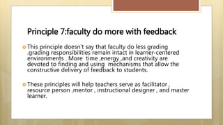 Principle 7:faculty do more with feedback
 This principle doesn’t say that faculty do less grading
.grading responsibilities remain intact in learner-centered
environments . More time ,energy ,and creativity are
devoted to finding and using mechanisms that allow the
constructive delivery of feedback to students.
 These principles will help teachers serve as facilitator ,
resource person ,mentor , instructional designer , and master
learner.
 