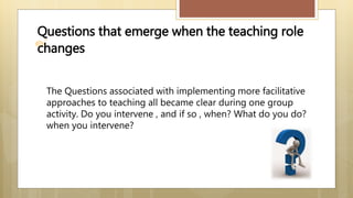 Questions that emerge when the teaching role
changes
The Questions associated with implementing more facilitative
approaches to teaching all became clear during one group
activity. Do you intervene , and if so , when? What do you do?
when you intervene?
 