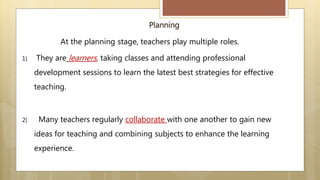Planning
At the planning stage, teachers play multiple roles.
1) They are learners, taking classes and attending professional
development sessions to learn the latest best strategies for effective
teaching.
2) Many teachers regularly collaborate with one another to gain new
ideas for teaching and combining subjects to enhance the learning
experience.
 