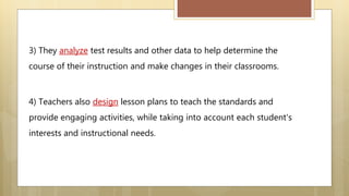 3) They analyze test results and other data to help determine the
course of their instruction and make changes in their classrooms.
4) Teachers also design lesson plans to teach the standards and
provide engaging activities, while taking into account each student's
interests and instructional needs.
 